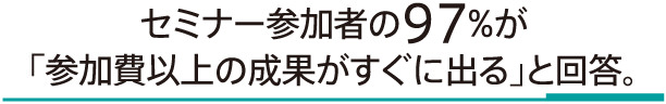 セミナー参加者の97%が「参加費以上の成果がすぐに出る」と回答。