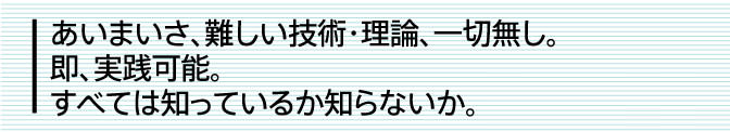 あいまいさ、難しい技術・理論、一切無し。即、実践可能。すべては知っているか知らないか。