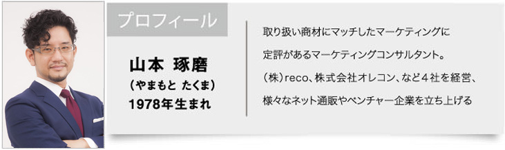 山本 琢磨（やまもと たくま）1978年生まれ / 取り扱い商材にマッチしたマーケティングに定評があるマーケティングコンサルタント。（株）reco、株式会社オレコン、など４社を経営、様々なネット通販やベンチャー企業を立ち上げる